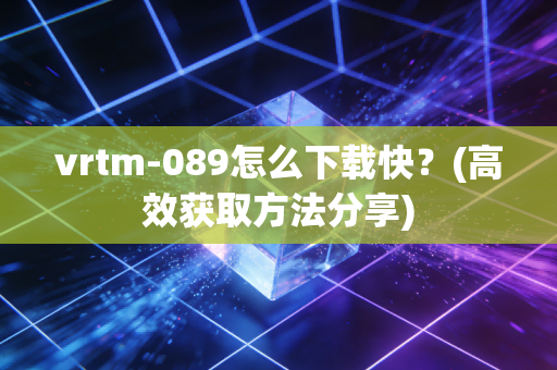 vrtm-089怎么下载快？(高效获取方法分享)
