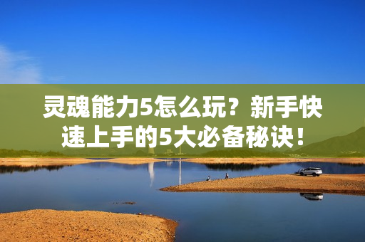 灵魂能力5怎么玩？新手快速上手的5大必备秘诀！
