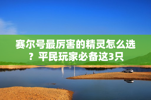 赛尔号最厉害的精灵怎么选？平民玩家必备这3只