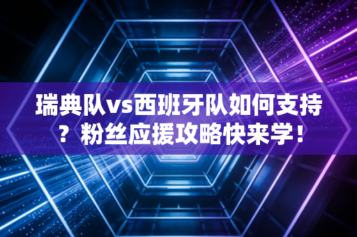 瑞典队vs西班牙队如何支持？粉丝应援攻略快来学！