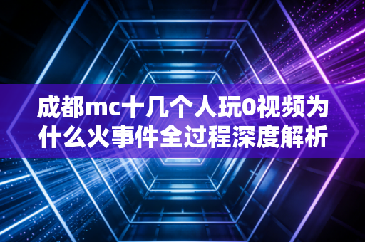 成都mc十几个人玩0视频为什么火事件全过程深度解析