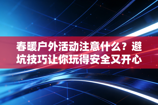 春暖户外活动注意什么？避坑技巧让你玩得安全又开心！