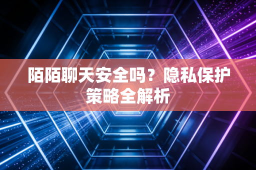陌陌聊天安全吗？隐私保护策略全解析