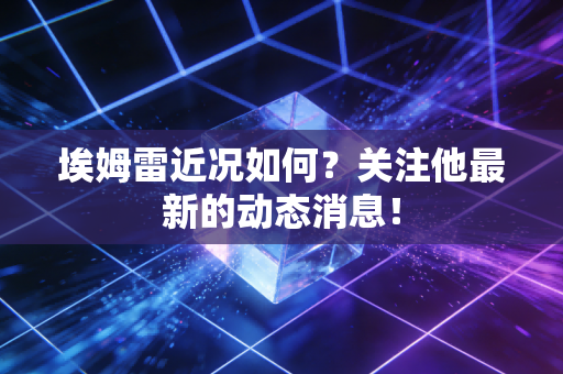 埃姆雷近况如何？关注他最新的动态消息！