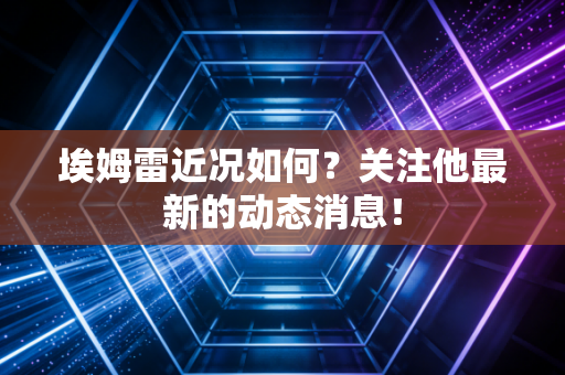 埃姆雷近况如何？关注他最新的动态消息！