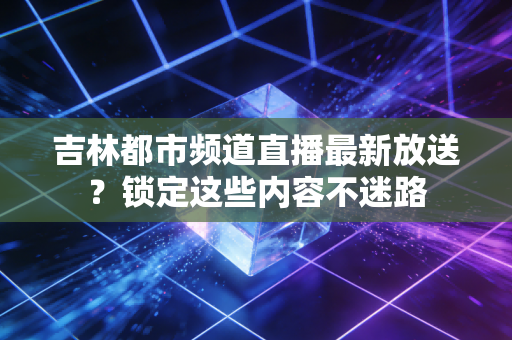 吉林都市频道直播最新放送？锁定这些内容不迷路