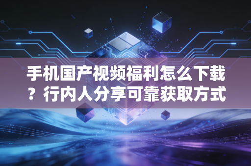 手机国产视频福利怎么下载？行内人分享可靠获取方式！