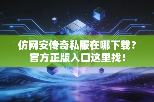 仿网安传奇私服在哪下载？官方正版入口这里找！