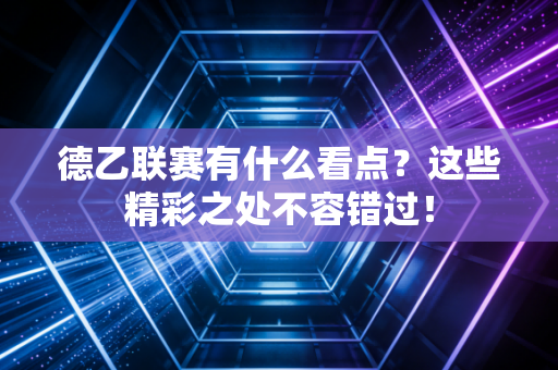 德乙联赛有什么看点？这些精彩之处不容错过！