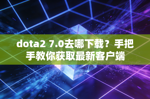 dota2 7.0去哪下载？手把手教你获取最新客户端