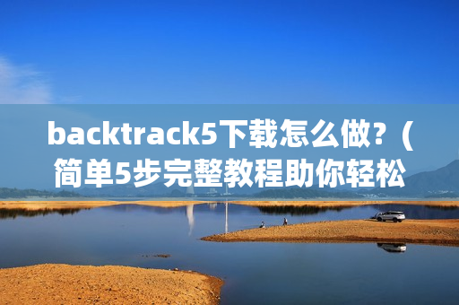 backtrack5下载怎么做？(简单5步完整教程助你轻松安装)