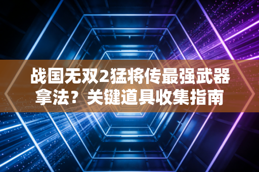 战国无双2猛将传最强武器拿法？关键道具收集指南