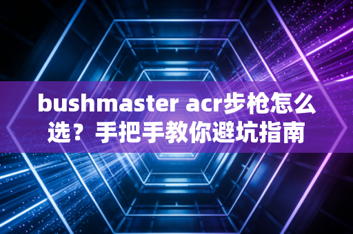 bushmaster acr步枪怎么选？手把手教你避坑指南
