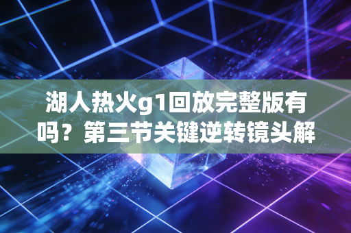 湖人热火g1回放完整版有吗？第三节关键逆转镜头解析！