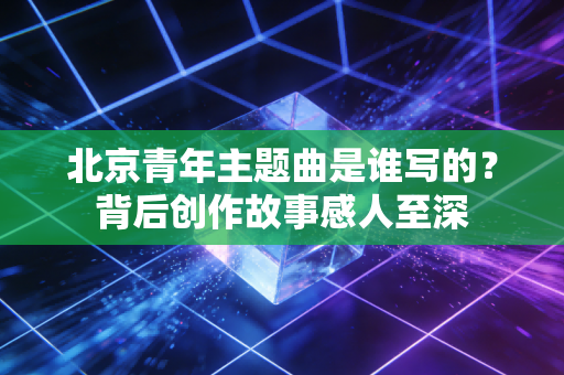 北京青年主题曲是谁写的？背后创作故事感人至深