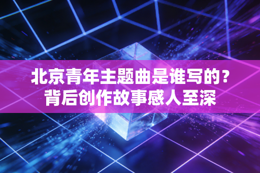 北京青年主题曲是谁写的？背后创作故事感人至深