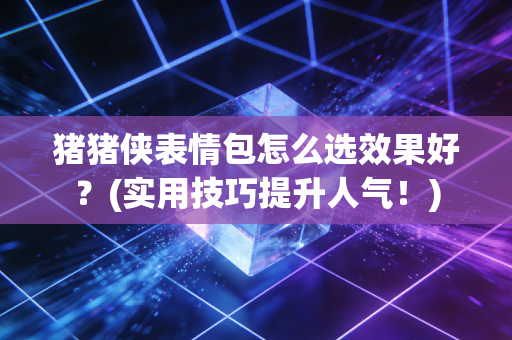 猪猪侠表情包怎么选效果好？(实用技巧提升人气！)