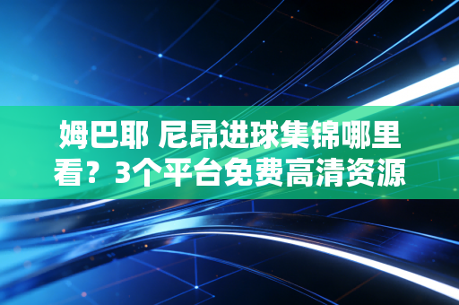 姆巴耶 尼昂进球集锦哪里看？3个平台免费高清资源分享！