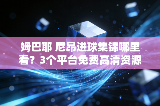 姆巴耶 尼昂进球集锦哪里看？3个平台免费高清资源分享！