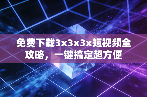 免费下载3x3x3x短视频全攻略，一键搞定超方便