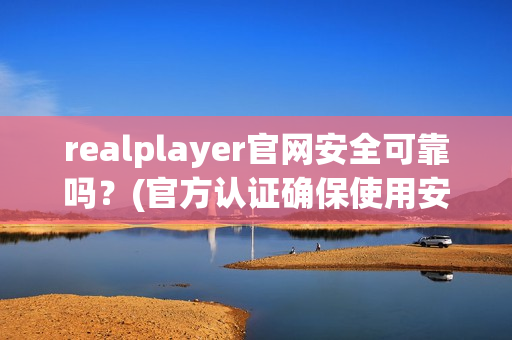 realplayer官网安全可靠吗？(官方认证确保使用安心)