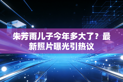 朱芳雨儿子今年多大了？最新照片曝光引热议