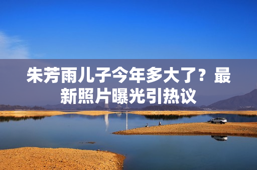 朱芳雨儿子今年多大了？最新照片曝光引热议