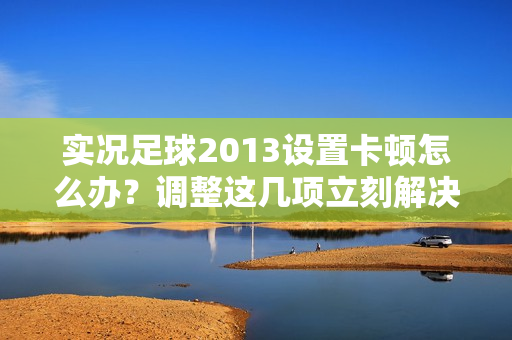 实况足球2013设置卡顿怎么办？调整这几项立刻解决