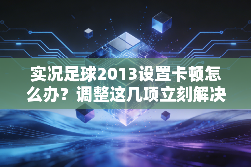 实况足球2013设置卡顿怎么办？调整这几项立刻解决