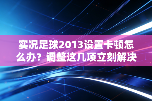实况足球2013设置卡顿怎么办？调整这几项立刻解决