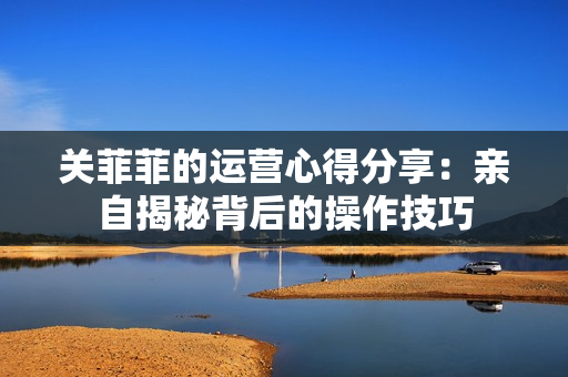 关菲菲的运营心得分享：亲自揭秘背后的操作技巧