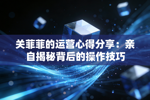关菲菲的运营心得分享：亲自揭秘背后的操作技巧