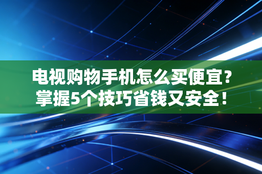 电视购物手机怎么买便宜？掌握5个技巧省钱又安全！