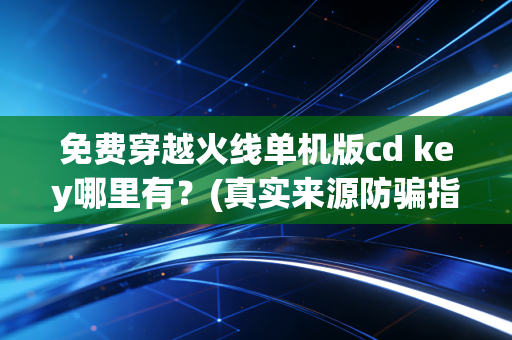 免费穿越火线单机版cd key哪里有？(真实来源防骗指南)
