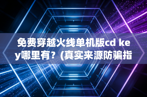 免费穿越火线单机版cd key哪里有？(真实来源防骗指南)