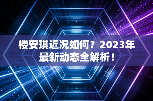 楼安琪近况如何？2023年最新动态全解析！