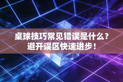 桌球技巧常见错误是什么？避开误区快速进步！