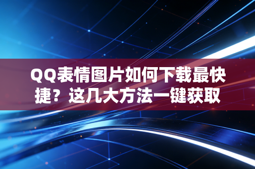 QQ表情图片如何下载最快捷？这几大方法一键获取