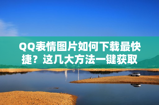 QQ表情图片如何下载最快捷？这几大方法一键获取