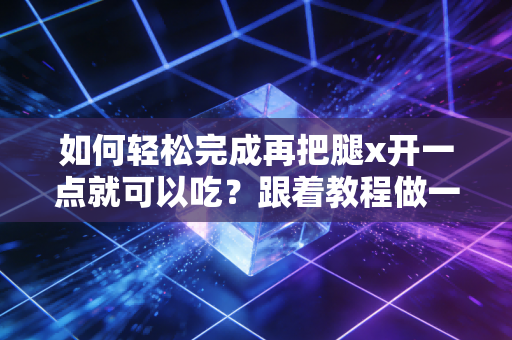 如何轻松完成再把腿x开一点就可以吃？跟着教程做一次成功