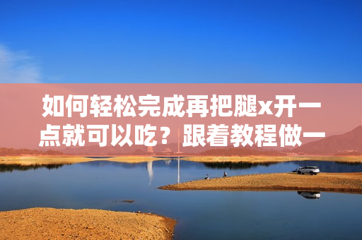 如何轻松完成再把腿x开一点就可以吃？跟着教程做一次成功