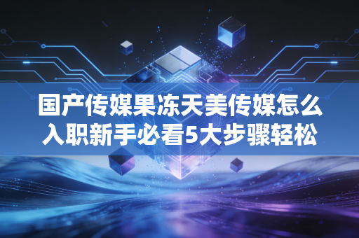 国产传媒果冻天美传媒怎么入职新手必看5大步骤轻松搞定