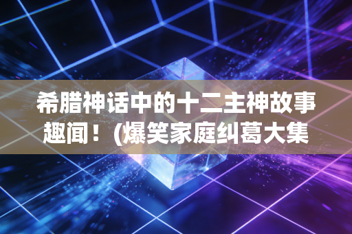 希腊神话中的十二主神故事趣闻!(爆笑家庭纠葛大集合!)