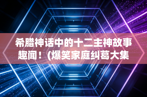 希腊神话中的十二主神故事趣闻!(爆笑家庭纠葛大集合!)