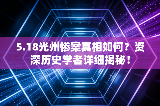 5.18光州惨案真相如何？资深历史学者详细揭秘！