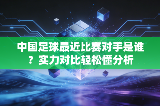 中国足球最近比赛对手是谁？实力对比轻松懂分析