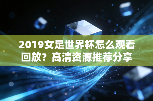 2019女足世界杯怎么观看回放？高清资源推荐分享