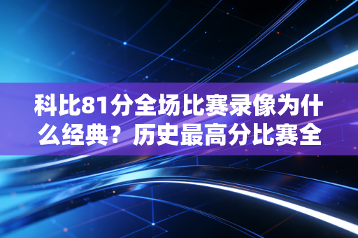 科比81分全场比赛录像为什么经典？历史最高分比赛全面解析！