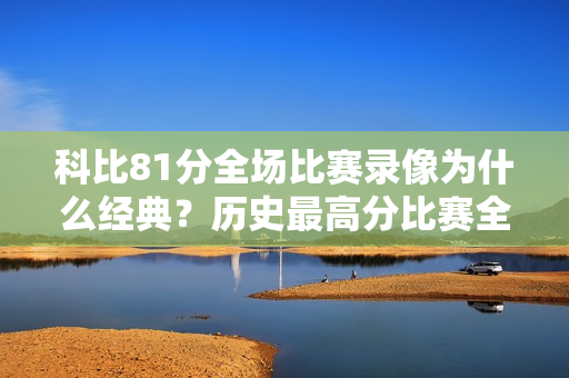 科比81分全场比赛录像为什么经典？历史最高分比赛全面解析！