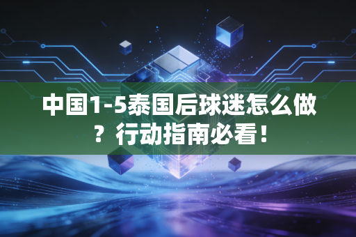 中国1-5泰国后球迷怎么做？行动指南必看！